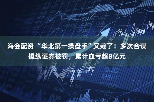 海会配资 “华北第一操盘手”又栽了！多次合谋操纵证券被罚，累计血亏超8亿元