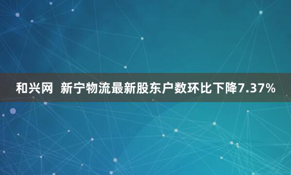 和兴网  新宁物流最新股东户数环比下降7.37%