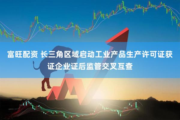 富旺配资 长三角区域启动工业产品生产许可证获证企业证后监管交叉互查