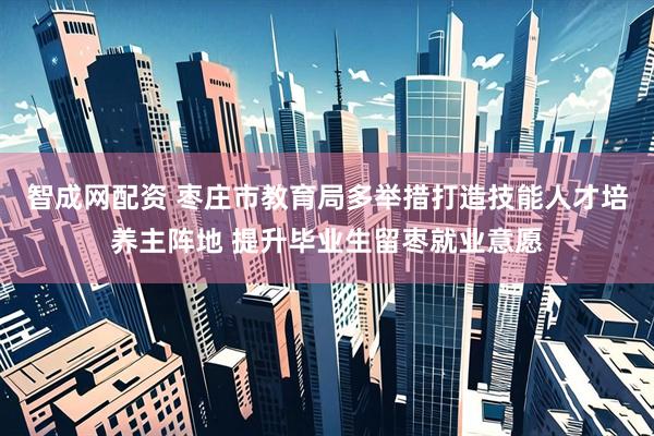智成网配资 枣庄市教育局多举措打造技能人才培养主阵地 提升毕业生留枣就业意愿