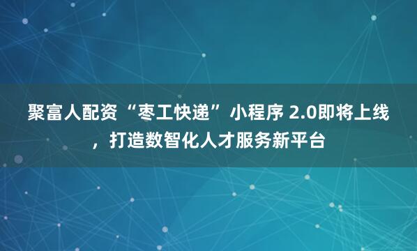 聚富人配资 “枣工快递” 小程序 2.0即将上线，打造数智化人才服务新平台