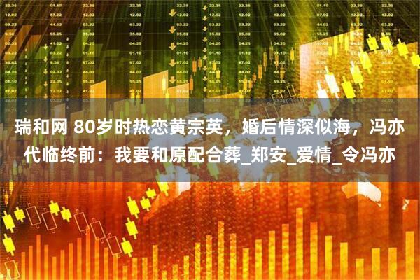 瑞和网 80岁时热恋黄宗英，婚后情深似海，冯亦代临终前：我要和原配合葬_郑安_爱情_令冯亦