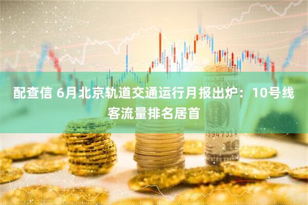 配查信 6月北京轨道交通运行月报出炉：10号线客流量排名居首