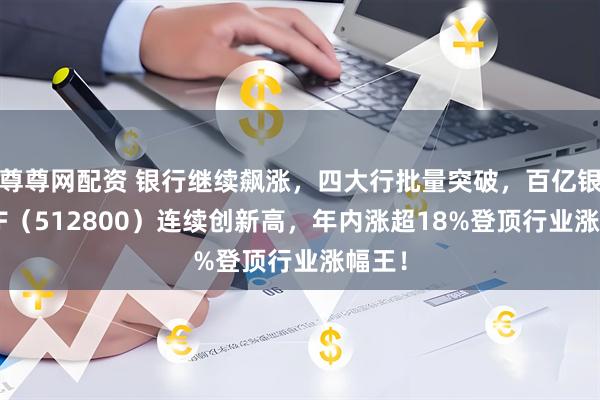 尊尊网配资 银行继续飙涨，四大行批量突破，百亿银行ETF（512800）连续创新高，年内涨超18%登顶行业涨幅王！