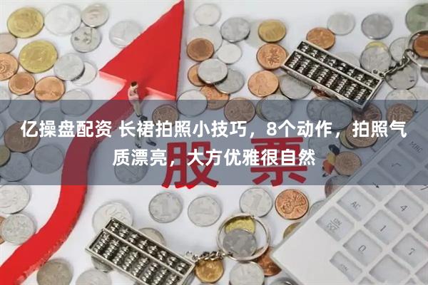 亿操盘配资 长裙拍照小技巧，8个动作，拍照气质漂亮，大方优雅很自然