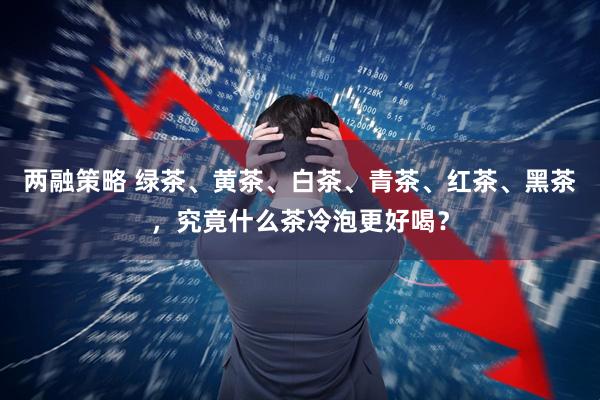 两融策略 绿茶、黄茶、白茶、青茶、红茶、黑茶，究竟什么茶冷泡更好喝？