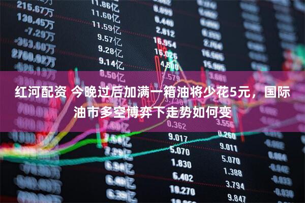 红河配资 今晚过后加满一箱油将少花5元，国际油市多空博弈下走势如何变
