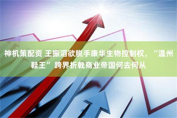 神机策配资 王振滔欲脱手康华生物控制权，“温州鞋王” 跨界折戟商业帝国何去何从