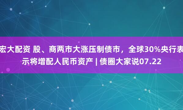 宏大配资 股、商两市大涨压制债市，全球30%央行表示将增配人民币资产 | 债圈大家说07.22