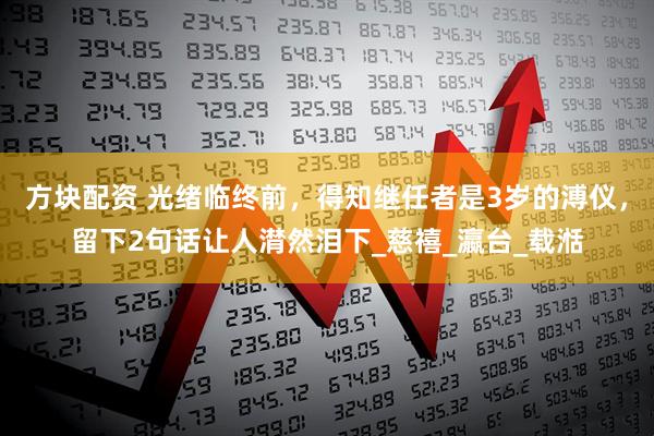 方块配资 光绪临终前，得知继任者是3岁的溥仪，留下2句话让人潸然泪下_慈禧_瀛台_载湉