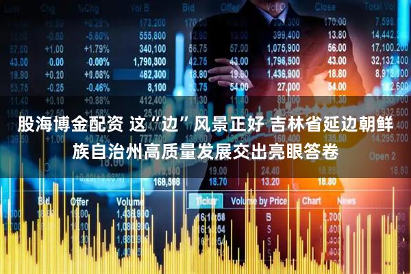 股海博金配资 这“边”风景正好 吉林省延边朝鲜族自治州高质量发展交出亮眼答卷