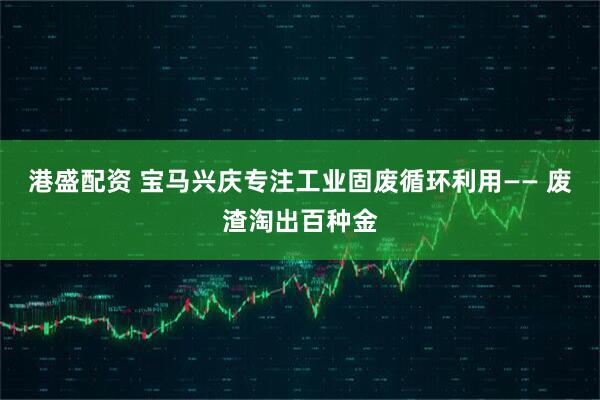 港盛配资 宝马兴庆专注工业固废循环利用—— 废渣淘出百种金