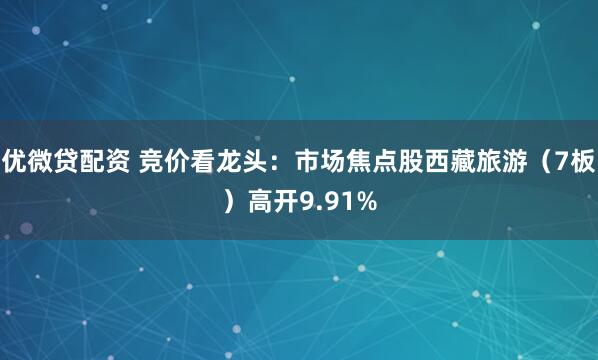优微贷配资 竞价看龙头:市场焦点股西藏旅游(7板)高开9.91%