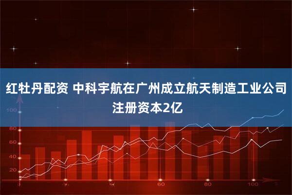 红牡丹配资 中科宇航在广州成立航天制造工业公司 注册资本2亿