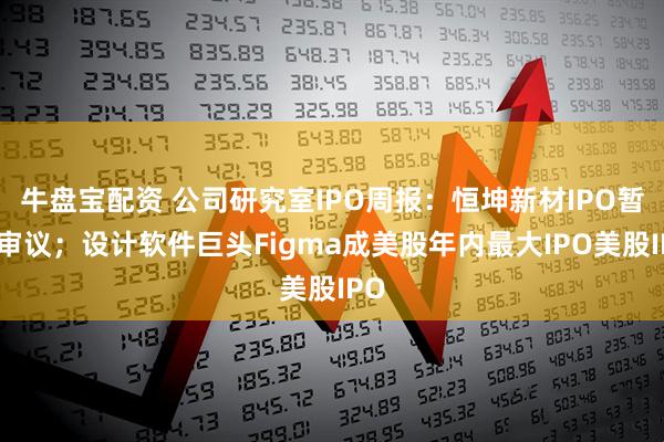 牛盘宝配资 公司研究室IPO周报：恒坤新材IPO暂缓审议；设计软件巨头Figma成美股年内最大IPO美股IPO
