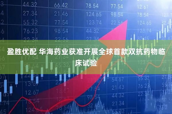 盈胜优配 华海药业获准开展全球首款双抗药物临床试验