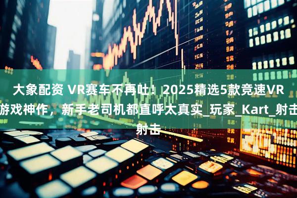 大象配资 VR赛车不再吐！2025精选5款竞速VR游戏神作，新手老司机都直呼太真实_玩家_Kart_射击