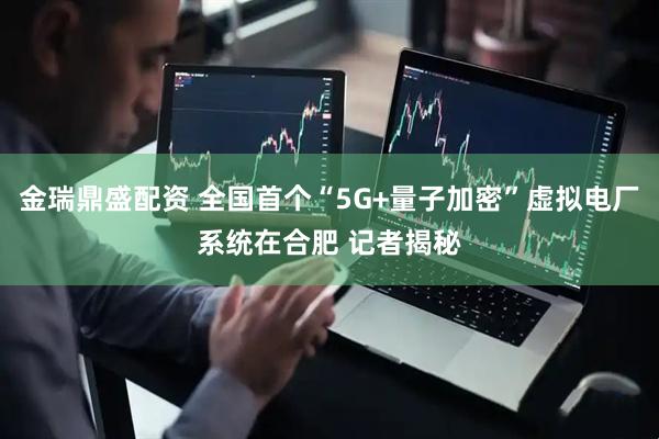 金瑞鼎盛配资 全国首个“5G+量子加密”虚拟电厂系统在合肥 记者揭秘