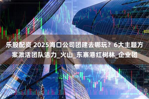 乐股配资 2025海口公司团建去哪玩？6大主题方案激活团队活力_火山_东寨港红树林_企业团